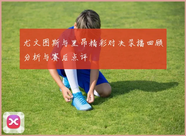 尤文图斯与里昂精彩对决录播回顾分析与赛后点评