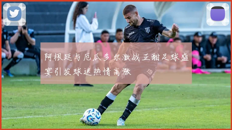 阿根廷与厄瓜多尔激战正酣足球盛宴引发球迷热情高涨