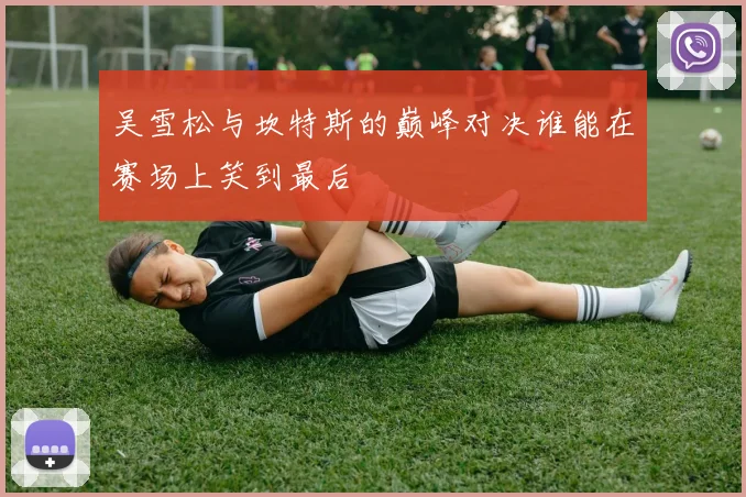 吴雪松与坎特斯的巅峰对决谁能在赛场上笑到最后