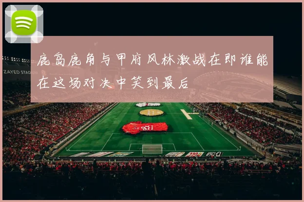 鹿岛鹿角与甲府风林激战在即谁能在这场对决中笑到最后
