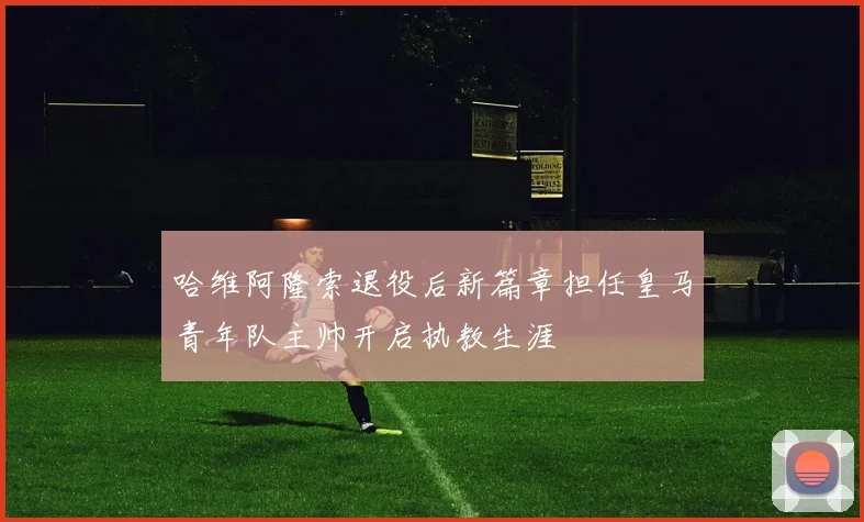 哈维阿隆索退役后新篇章担任皇马青年队主帅开启执教生涯