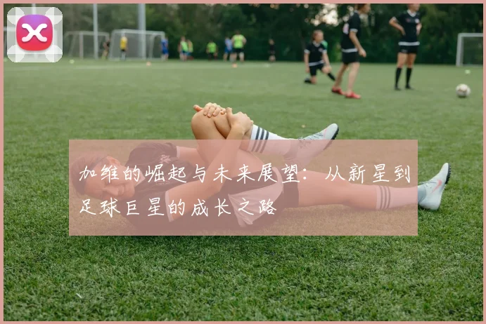 加维的崛起与未来展望：从新星到足球巨星的成长之路