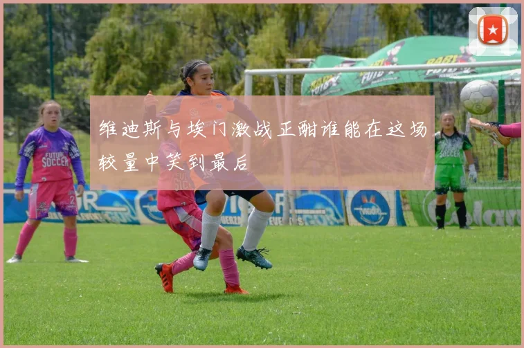 维迪斯与埃门激战正酣谁能在这场较量中笑到最后