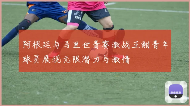 阿根廷与马里世青赛激战正酣青年球员展现无限潜力与激情
