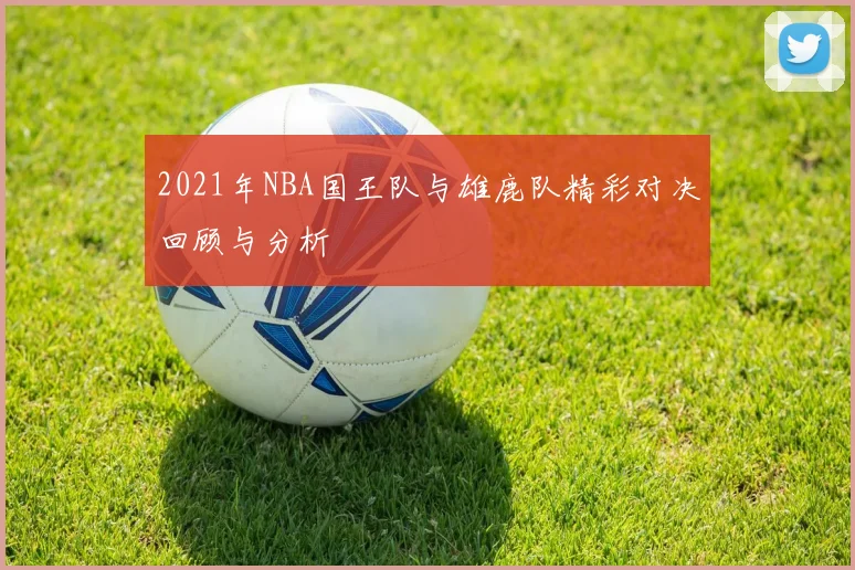 2021年NBA国王队与雄鹿队精彩对决回顾与分析