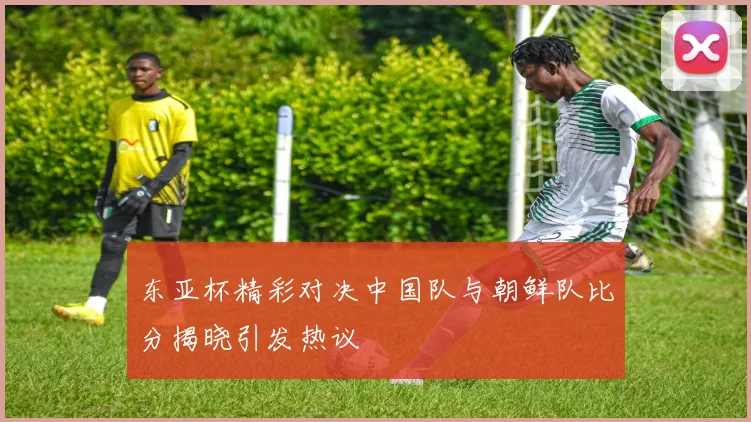 东亚杯精彩对决中国队与朝鲜队比分揭晓引发热议