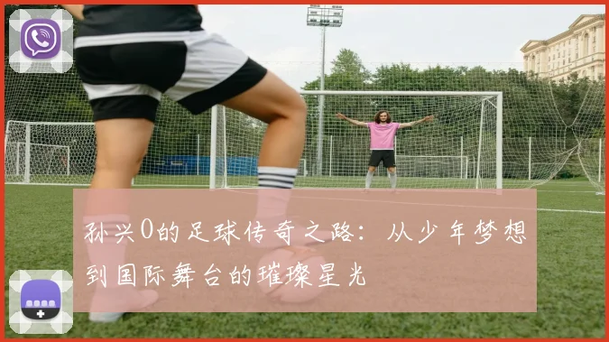 孙兴O的足球传奇之路：从少年梦想到国际舞台的璀璨星光