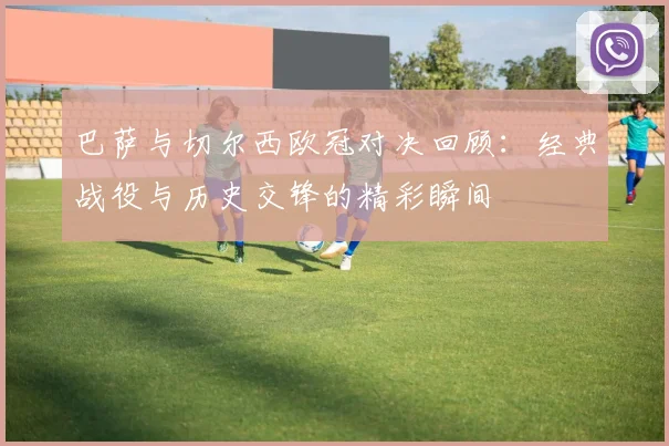 巴萨与切尔西欧冠对决回顾：经典战役与历史交锋的精彩瞬间