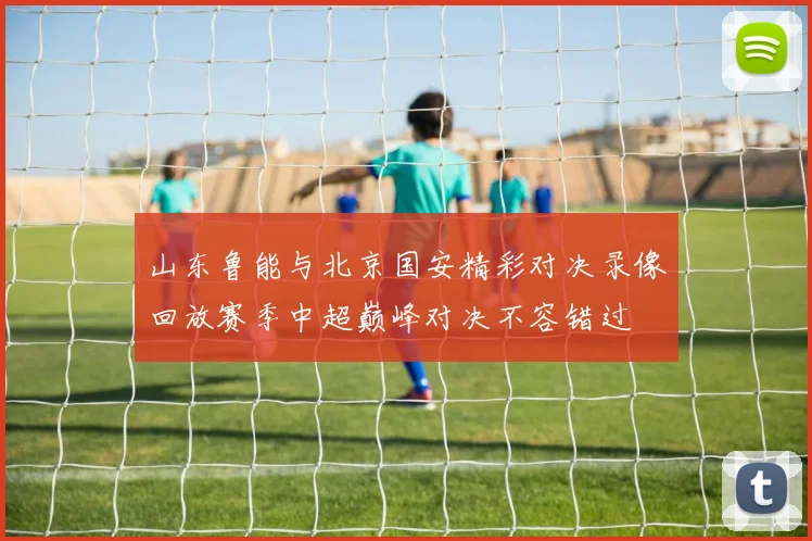 山东鲁能与北京国安精彩对决录像回放赛季中超巅峰对决不容错过