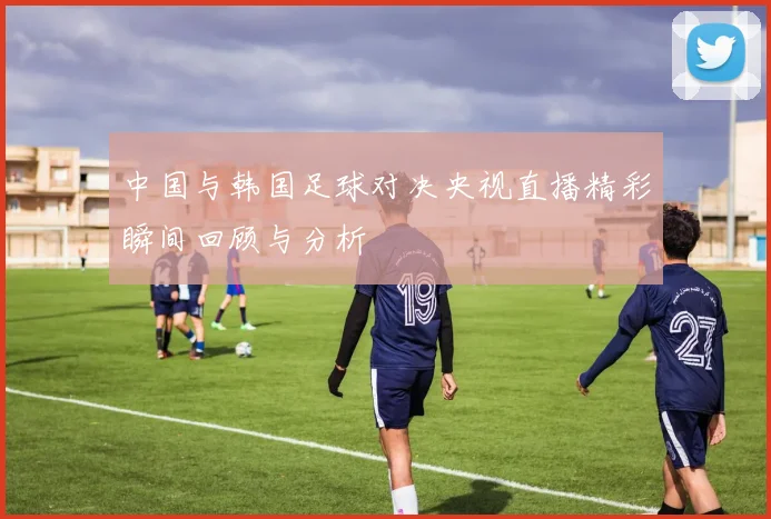 中国与韩国足球对决央视直播精彩瞬间回顾与分析