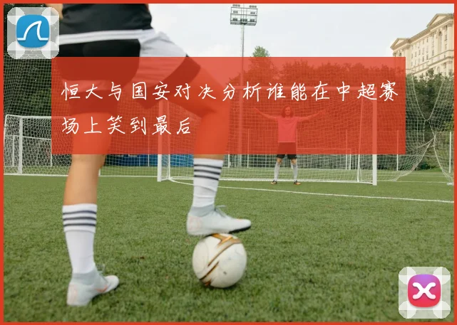 恒大与国安对决分析谁能在中超赛场上笑到最后