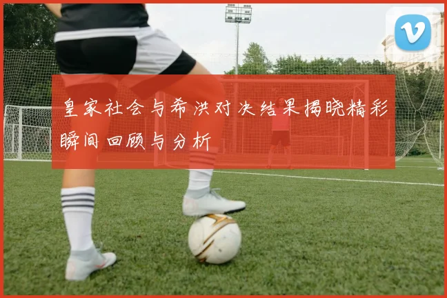 皇家社会与希洪对决结果揭晓精彩瞬间回顾与分析