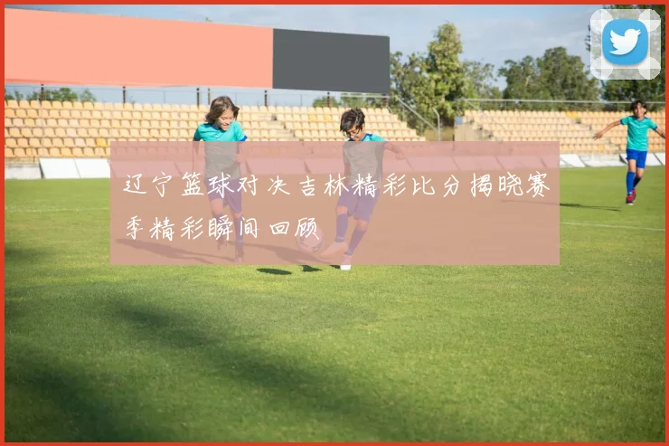 辽宁篮球对决吉林精彩比分揭晓赛季精彩瞬间回顾