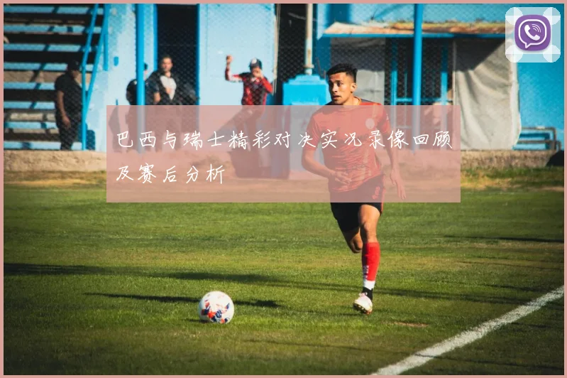 巴西与瑞士精彩对决实况录像回顾及赛后分析