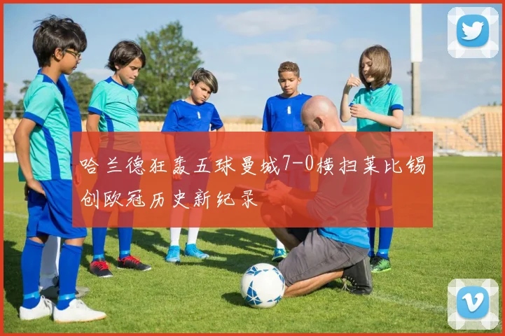 哈兰德狂轰五球曼城7-0横扫莱比锡创欧冠历史新纪录