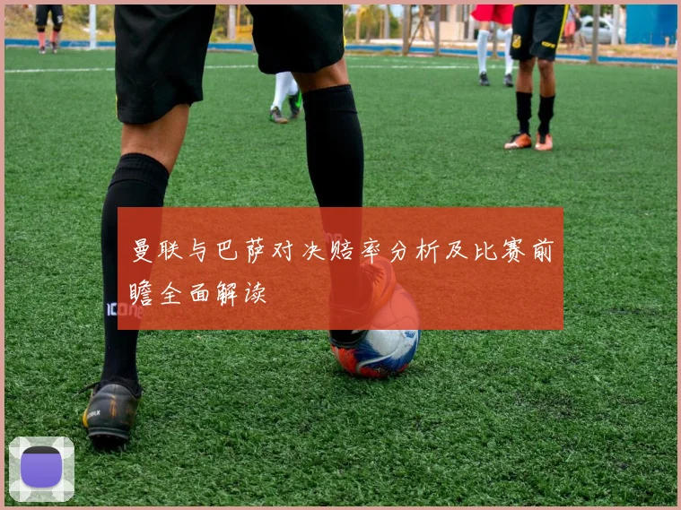 曼联与巴萨对决赔率分析及比赛前瞻全面解读