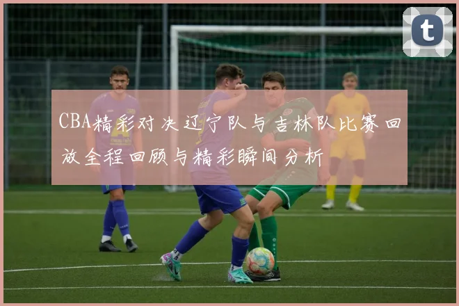 CBA精彩对决辽宁队与吉林队比赛回放全程回顾与精彩瞬间分析