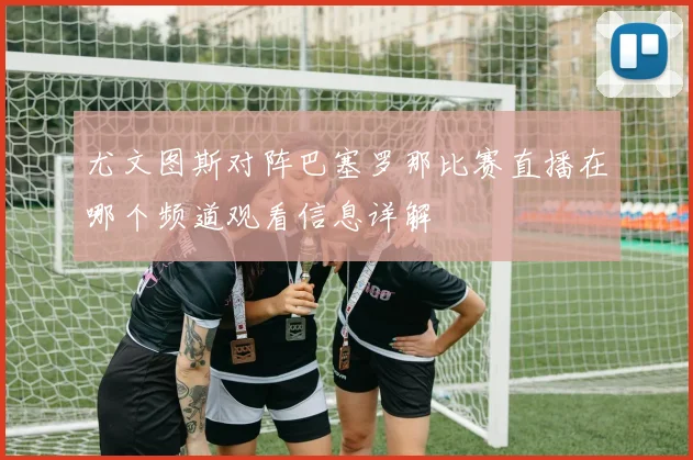 尤文图斯对阵巴塞罗那比赛直播在哪个频道观看信息详解