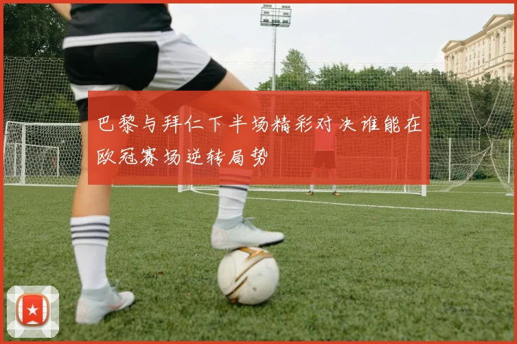 巴黎与拜仁下半场精彩对决谁能在欧冠赛场逆转局势