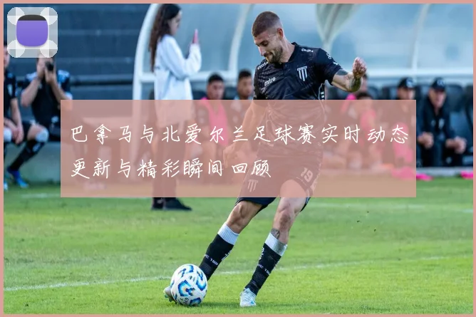 巴拿马与北爱尔兰足球赛实时动态更新与精彩瞬间回顾