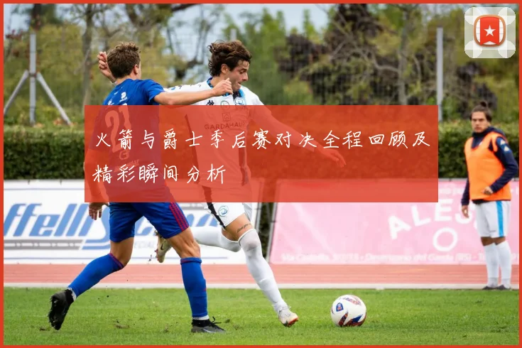 火箭与爵士季后赛对决全程回顾及精彩瞬间分析