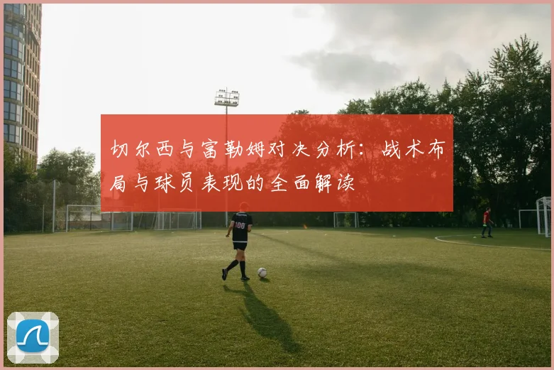 切尔西与富勒姆对决分析：战术布局与球员表现的全面解读