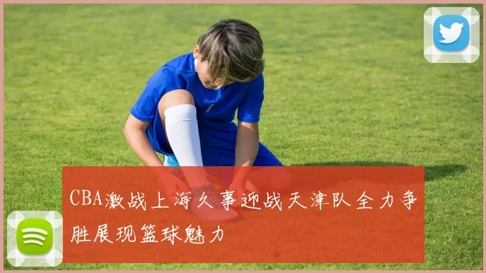 CBA激战上海久事迎战天津队全力争胜展现篮球魅力