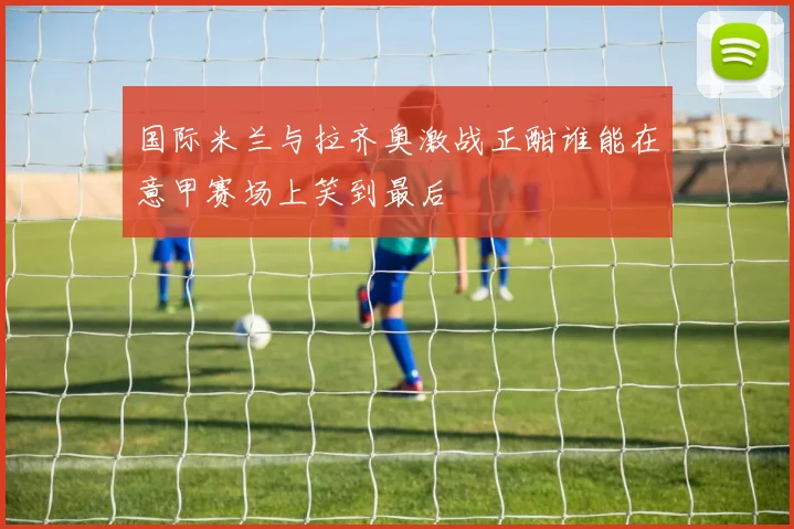 国际米兰与拉齐奥激战正酣谁能在意甲赛场上笑到最后