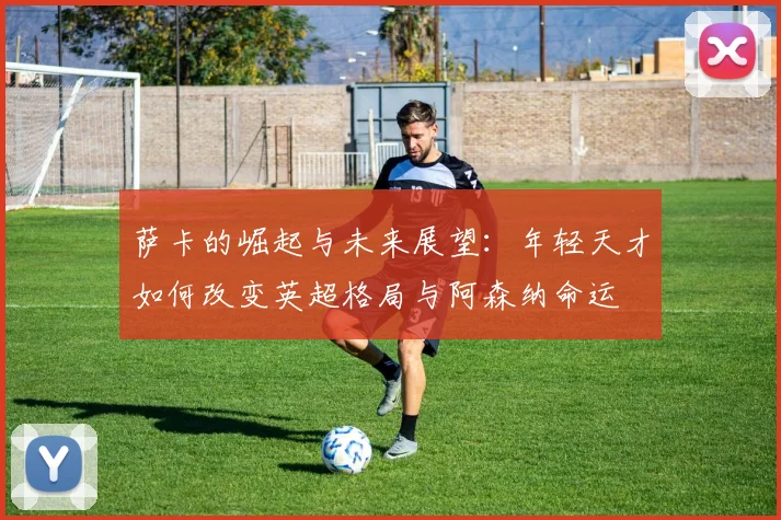 萨卡的崛起与未来展望：年轻天才如何改变英超格局与阿森纳命运