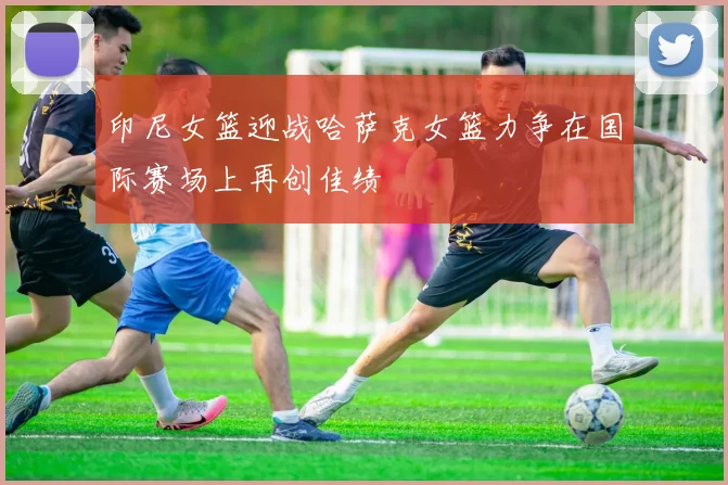 印尼女篮迎战哈萨克女篮力争在国际赛场上再创佳绩